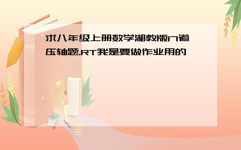 求八年级上册数学湘教版17道压轴题.RT我是要做作业用的