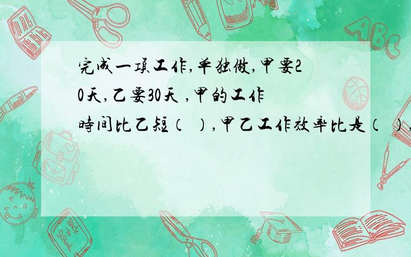 完成一项工作,单独做,甲要20天,乙要30天 ,甲的工作时间比乙短（ ）,甲乙工作效率比是（ ）,甲的功效百分之几