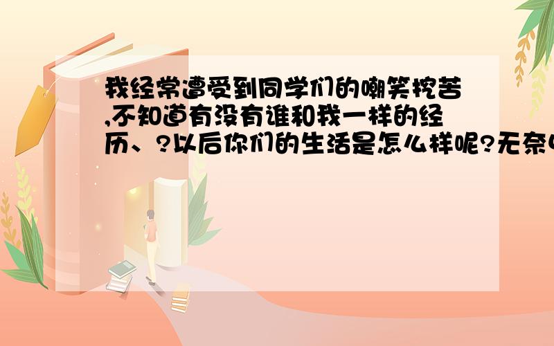 我经常遭受到同学们的嘲笑挖苦,不知道有没有谁和我一样的经历、?以后你们的生活是怎么样呢?无奈中