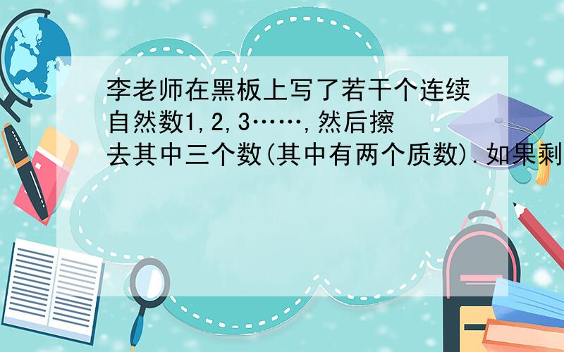 李老师在黑板上写了若干个连续自然数1,2,3……,然后擦去其中三个数(其中有两个质数).如果剩下的平均数是李老师在黑板上写了若干个连续自然数1,2,3……,然后擦去其中三个数(其中有两个质