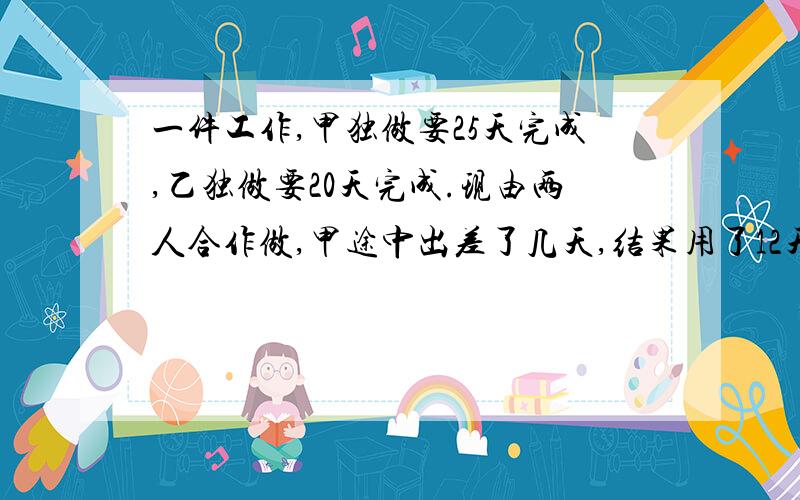 一件工作,甲独做要25天完成,乙独做要20天完成.现由两人合作做,甲途中出差了几天,结果用了12天做完.