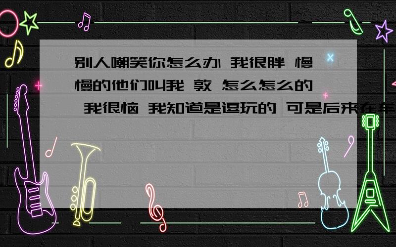 别人嘲笑你怎么办 我很胖 慢慢的他们叫我 敦 怎么怎么的 我很恼 我知道是逗玩的 可是后来在车上叫别人说 校车上的人都听见了 我想哭了都 我想我都没脸见人了 %>_