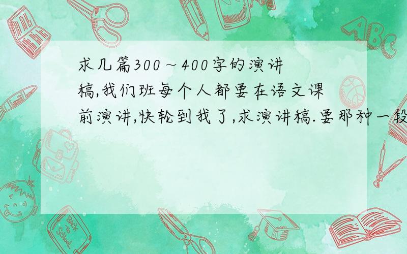 求几篇300～400字的演讲稿,我们班每个人都要在语文课前演讲,快轮到我了,求演讲稿.要那种一段小故事后有感悟哲理的那种,最好多给几篇,可供选择.