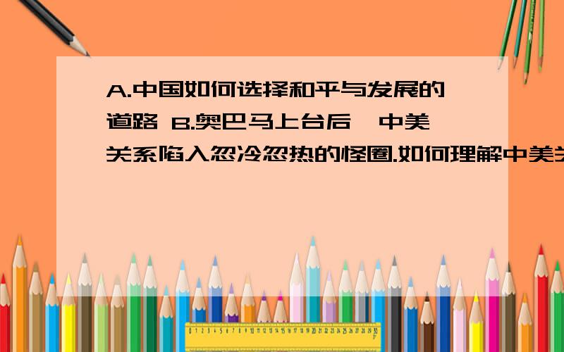 A.中国如何选择和平与发展的道路 B.奥巴马上台后,中美关系陷入忽冷忽热的怪圈.如何理解中美关系这种变化A.中国如何选择和平与发展的道路 B.奥巴马上台后,中美关系陷入忽冷忽热的怪圈.