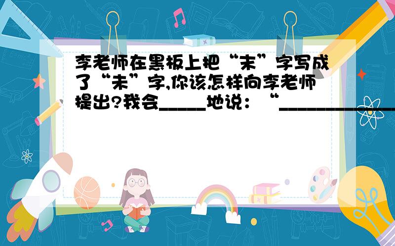 李老师在黑板上把“末”字写成了“未”字,你该怎样向李老师提出?我会_____地说：“______________________________________________________________________________________________________________.”急呀,回答好之后