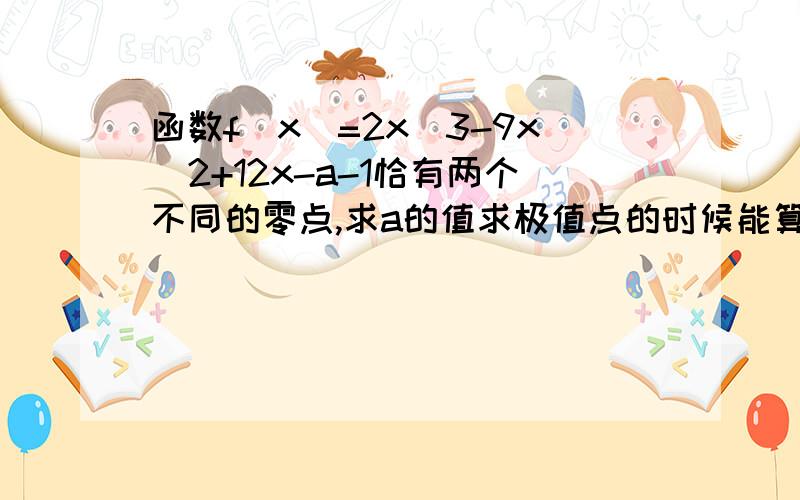 函数f(x)=2x^3-9x^2+12x-a-1恰有两个不同的零点,求a的值求极值点的时候能算出f(1)=4-a f(2)=3-a这两个极值点,答案中若要题设成立就必须f(1)=0且f(2)0这种情况呢?从题目中也丝毫看不出有这样的限制条