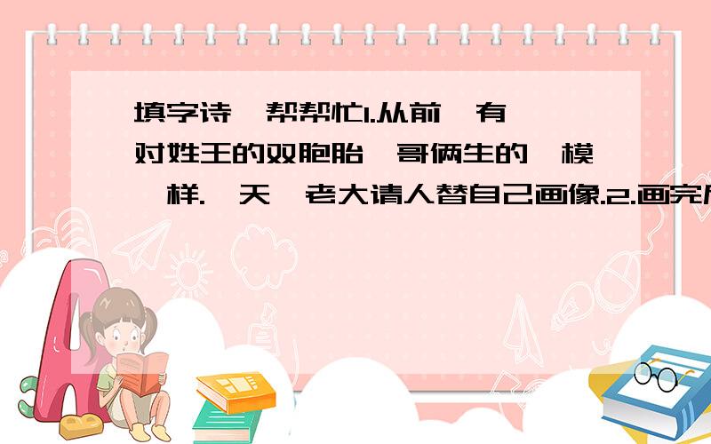 填字诗,帮帮忙1.从前,有一对姓王的双胞胎,哥俩生的一模一样.一天,老大请人替自己画像.2.画完后,老大题了一首诗：“相貌堂堂,坐在中堂,有人来问,王家大郎.”将这幅画贴在墙上.3.老二看了