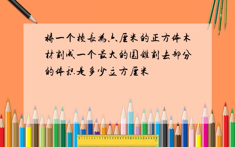 将一个棱长为六厘米的正方体木材削成一个最大的圆锥削去部分的体积是多少立方厘米