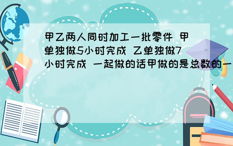 甲乙两人同时加工一批零件 甲单独做5小时完成 乙单独做7小时完成 一起做的话甲做的是总数的一半多18个这批零件多少个