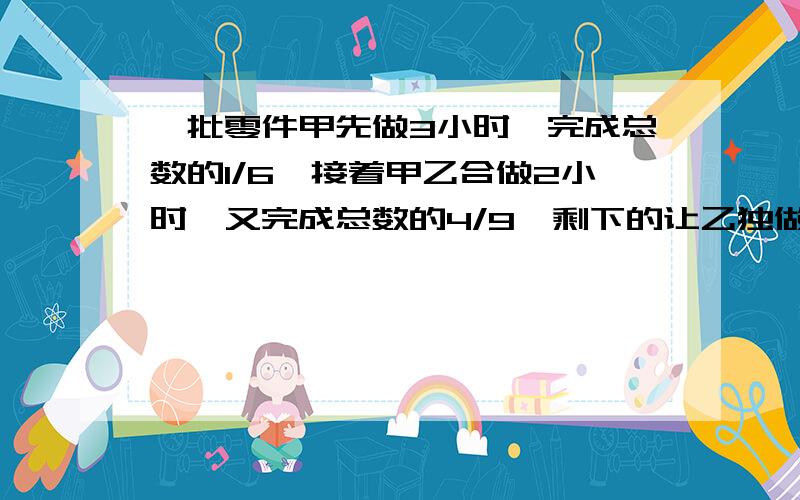 一批零件甲先做3小时,完成总数的1/6,接着甲乙合做2小时,又完成总数的4/9,剩下的让乙独做,还要多久?