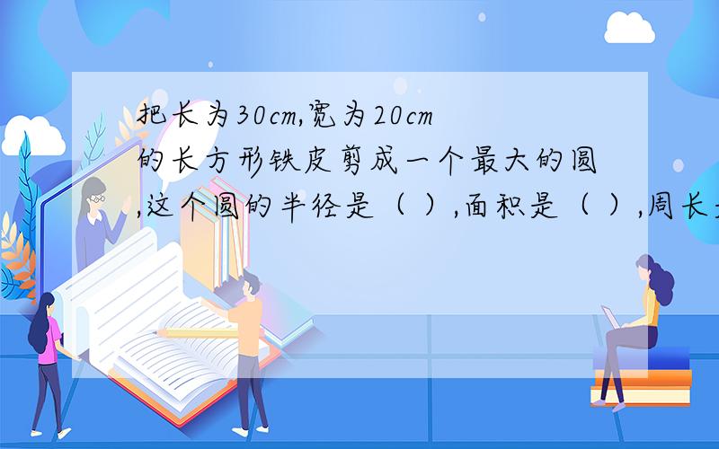 把长为30cm,宽为20cm的长方形铁皮剪成一个最大的圆,这个圆的半径是（ ）,面积是（ ）,周长是（ ）