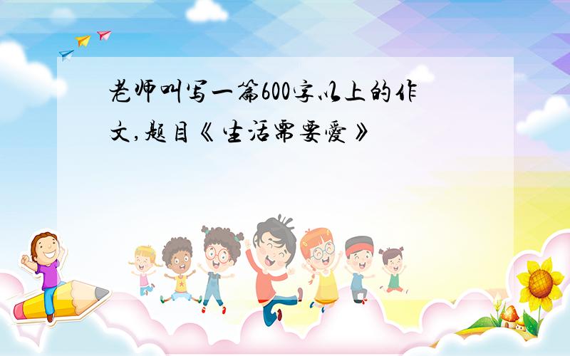 老师叫写一篇600字以上的作文,题目《生活需要爱》