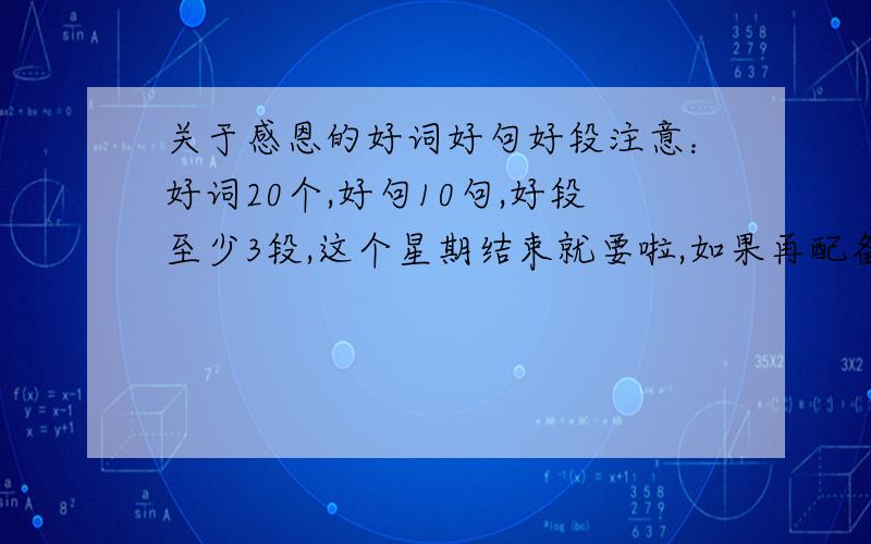 关于感恩的好词好句好段注意：好词20个,好句10句,好段至少3段,这个星期结束就要啦,如果再配备上感受就更好了!第一个的：谁让你写歌词啦……