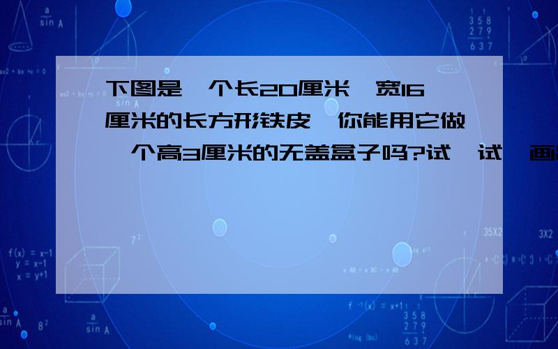 下图是一个长20厘米、宽16厘米的长方形铁皮,你能用它做一个高3厘米的无盖盒子吗?试一试,画出来,算一算这个容器的容积是多少