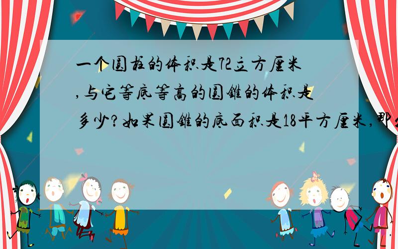 一个圆柱的体积是72立方厘米,与它等底等高的圆锥的体积是多少?如果圆锥的底面积是18平方厘米,那么圆锥的高是多少?如果圆锥的高是2厘米,圆锥的底面积是多少?