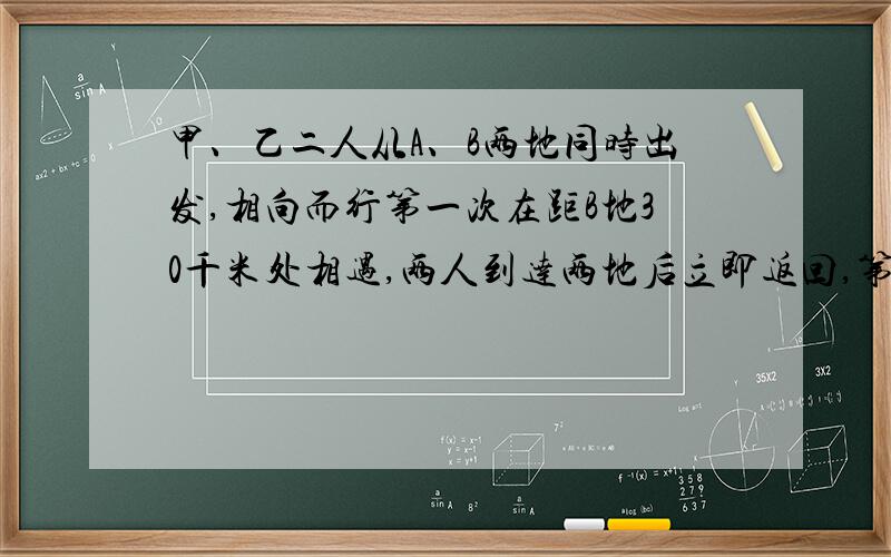 甲、乙二人从A、B两地同时出发,相向而行第一次在距B地30千米处相遇,两人到达两地后立即返回,第二次在距A地5千米处相遇,求两地之间的距离?