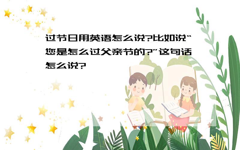 过节日用英语怎么说?比如说“您是怎么过父亲节的?”这句话怎么说?