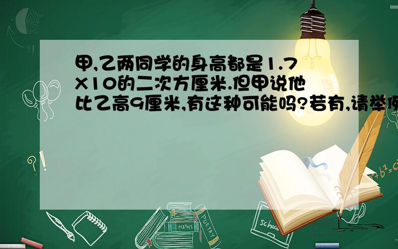 甲,乙两同学的身高都是1.7X10的二次方厘米.但甲说他比乙高9厘米,有这种可能吗?若有,请举例说明拜托各位了如题所示...