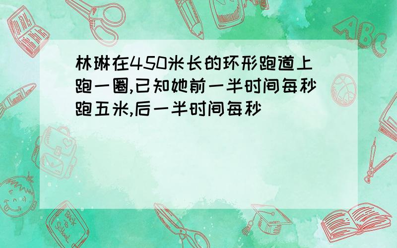 林琳在450米长的环形跑道上跑一圈,已知她前一半时间每秒跑五米,后一半时间每秒