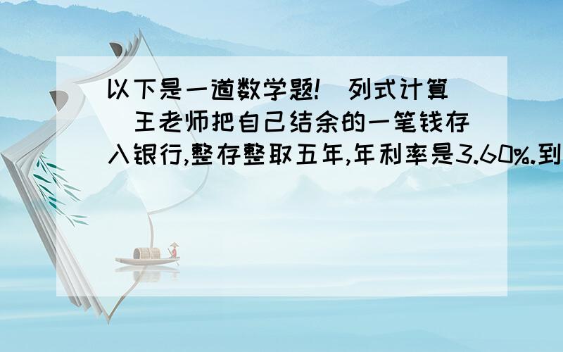 以下是一道数学题!（列式计算）王老师把自己结余的一笔钱存入银行,整存整取五年,年利率是3.60%.到期后,他把全部利息的50%捐给“希望小学”,剩余的捐给福利院.福利院收到王老师的捐款4500