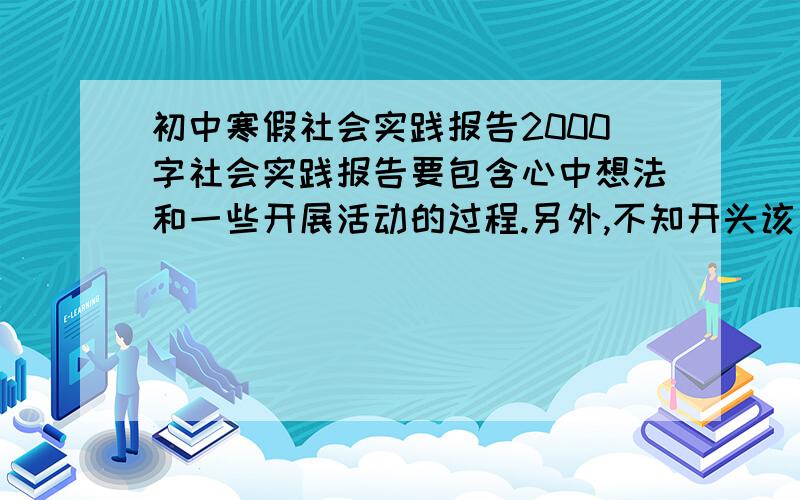 初中寒假社会实践报告2000字社会实践报告要包含心中想法和一些开展活动的过程.另外,不知开头该如何写,希望大家能够提一些意见或全篇报告.