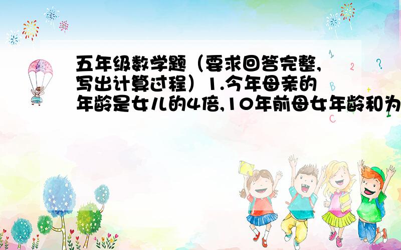 五年级数学题（要求回答完整,写出计算过程）1.今年母亲的年龄是女儿的4倍,10年前母女年龄和为30岁,今年母女各是多少岁?