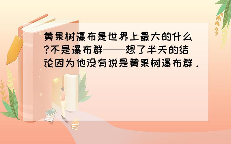 黄果树瀑布是世界上最大的什么?不是瀑布群——想了半天的结论因为他没有说是黄果树瀑布群。