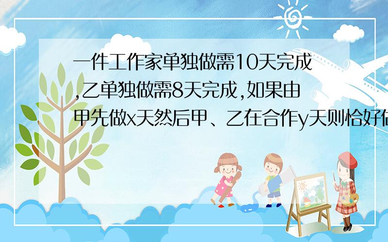 一件工作家单独做需10天完成,乙单独做需8天完成,如果由甲先做x天然后甲、乙在合作y天则恰好做完,如果由乙先做y天,再由甲、乙合作x天则只完成工作的72.5%求x、y