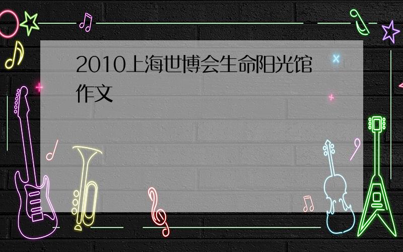 2010上海世博会生命阳光馆作文