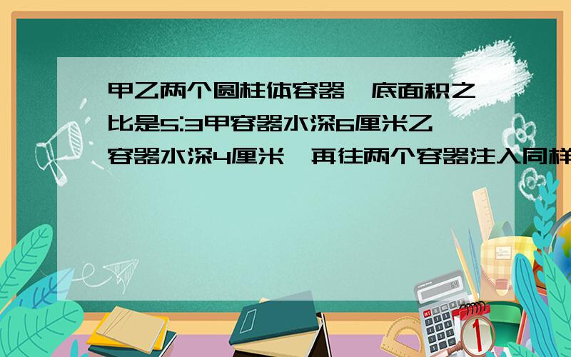 甲乙两个圆柱体容器,底面积之比是5:3甲容器水深6厘米乙容器水深4厘米,再往两个容器注入同样的水直到水深相等,这时注入的水是多少立方厘米?急33