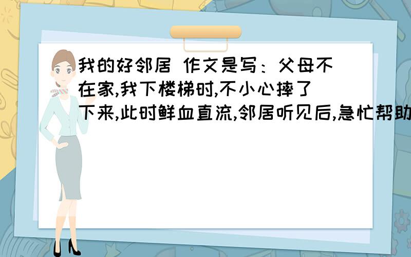 我的好邻居 作文是写：父母不在家,我下楼梯时,不小心摔了下来,此时鲜血直流,邻居听见后,急忙帮助我,我很感谢邻居.要是写得好,