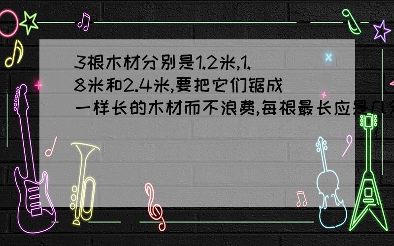 3根木材分别是1.2米,1.8米和2.4米,要把它们锯成一样长的木材而不浪费,每根最长应是几分米?一共可以锯成多少根?请列好算式  详细!!!!!!!! 快!!!!!!!!!!!!!!!