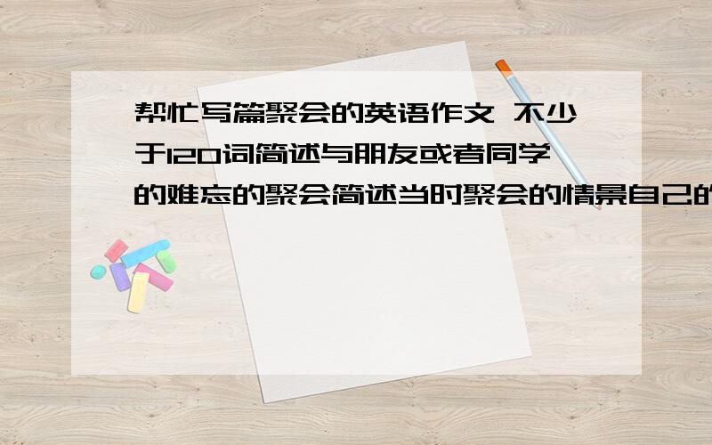 帮忙写篇聚会的英语作文 不少于120词简述与朋友或者同学的难忘的聚会简述当时聚会的情景自己的体会和感受不少于120词只有4悬赏币了没辙 顺便教教我作文技巧咯