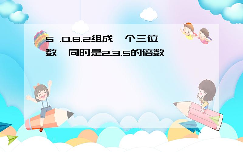 5 .0.8.2组成一个三位数,同时是2.3.5的倍数