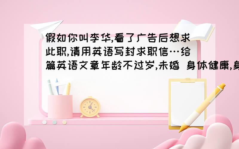 假如你叫李华,看了广告后想求此职,请用英语写封求职信…给篇英语文章年龄不过岁,未婚 身体健康,身高男生米以上 大学以上文化程度 有好的英语基础 口语强者优先录用 善长写作 具有从事