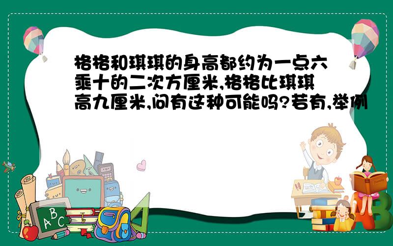 格格和琪琪的身高都约为一点六乘十的二次方厘米,格格比琪琪高九厘米,问有这种可能吗?若有,举例