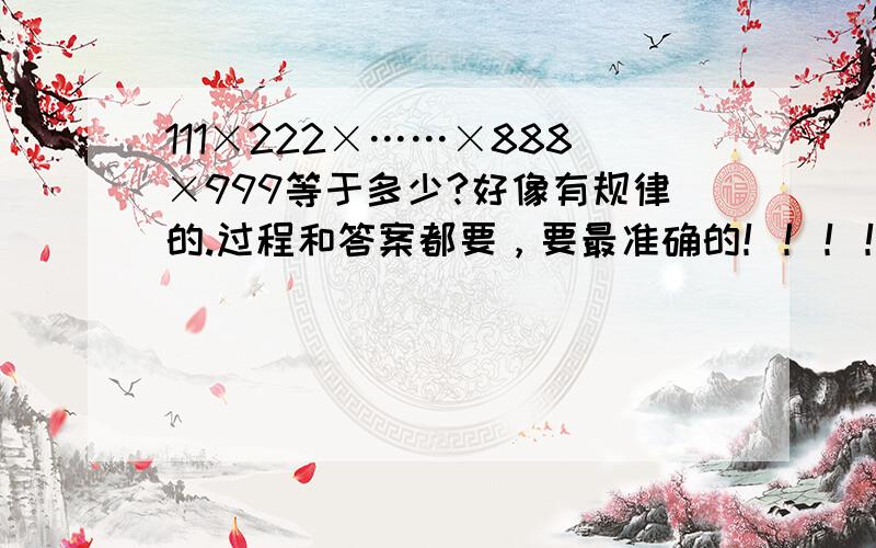 111×222×……×888×999等于多少?好像有规律的.过程和答案都要，要最准确的！！！！！！