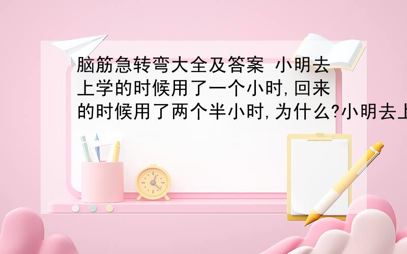 脑筋急转弯大全及答案 小明去上学的时候用了一个小时,回来的时候用了两个半小时,为什么?小明去上学的时候用了一个小时,回来的时候用了两个半小时,为什么?