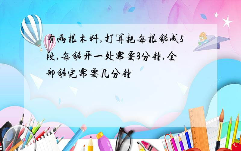 有两根木料,打算把每根锯成5段,每锯开一处需要3分钟,全部锯完需要几分钟