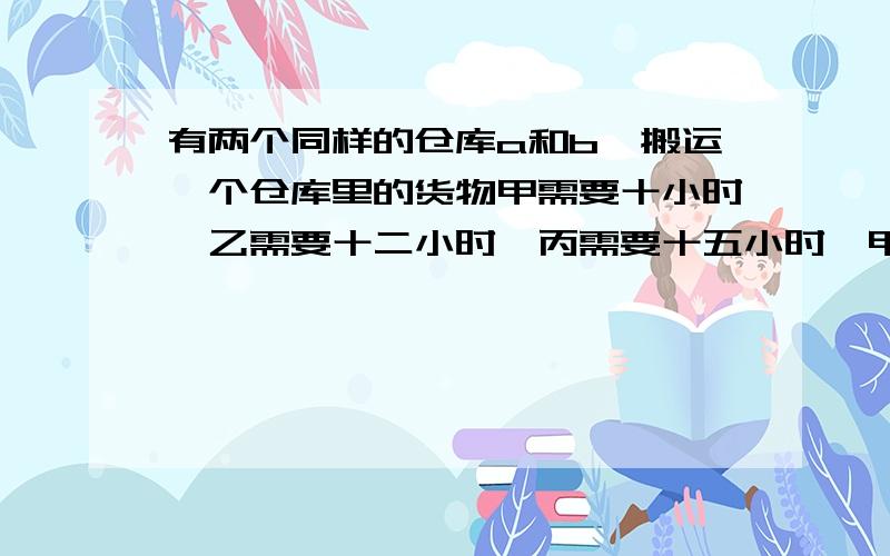 有两个同样的仓库a和b,搬运一个仓库里的货物甲需要十小时,乙需要十二小时,丙需要十五小时,甲和丙在a仓库,乙在的b仓库,同时开始搬运.中途丙转向帮助乙搬运.最后两个仓库同时搬完,丙帮助