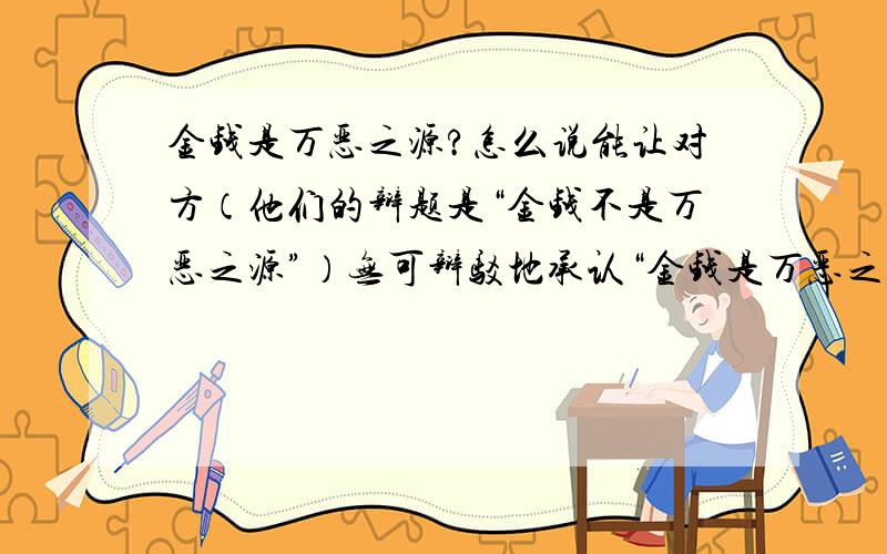 金钱是万恶之源?怎么说能让对方（他们的辩题是“金钱不是万恶之源”）无可辩驳地承认“金钱是万恶之源”?如果我们说“金钱可以把一个人的欲望诱发出来”而对方说“人们都有欲望,那