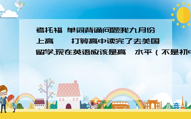 考托福 单词背诵问题我九月份上高一,打算高中读完了去美国留学.现在英语应该是高一水平（不是初中水平哦～）.找人“前辈”咨询过,说我先背新概念,然后四级,最后托福（SAT先不说）.一