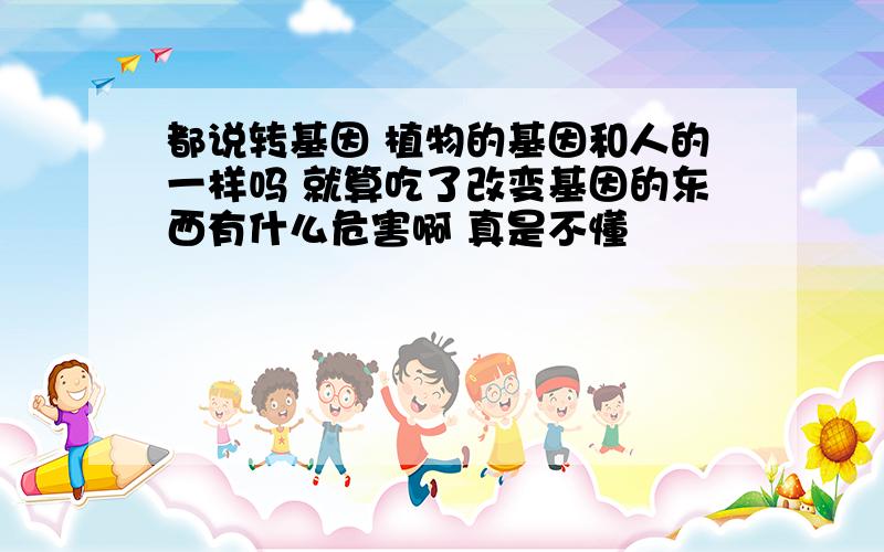 都说转基因 植物的基因和人的一样吗 就算吃了改变基因的东西有什么危害啊 真是不懂