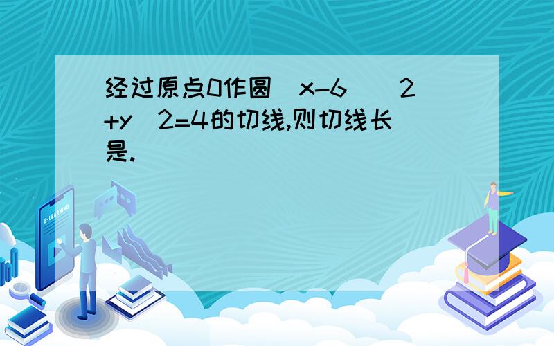 经过原点0作圆（x-6）^2+y^2=4的切线,则切线长是.