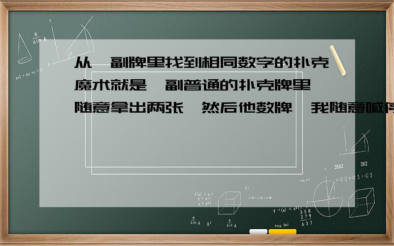 从一副牌里找到相同数字的扑克魔术就是一副普通的扑克牌里,随意拿出两张,然后他数牌,我随意喊停,把牌面朝上放在停的地方,最后他拿出来的时候背着的那张和我放的那张数字一样~