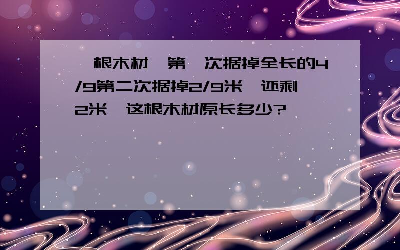 一根木材,第一次据掉全长的4/9第二次据掉2/9米,还剩2米,这根木材原长多少?