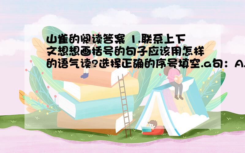 山雀的阅读答案 1.联系上下文想想画括号的句子应该用怎样的语气读?选择正确的序号填空.a句：A.劝告B,提①我的一只眼睛里进了灰尘.我想把灰尘取出来,这时另一只眼睛里也进了灰尘.②我这