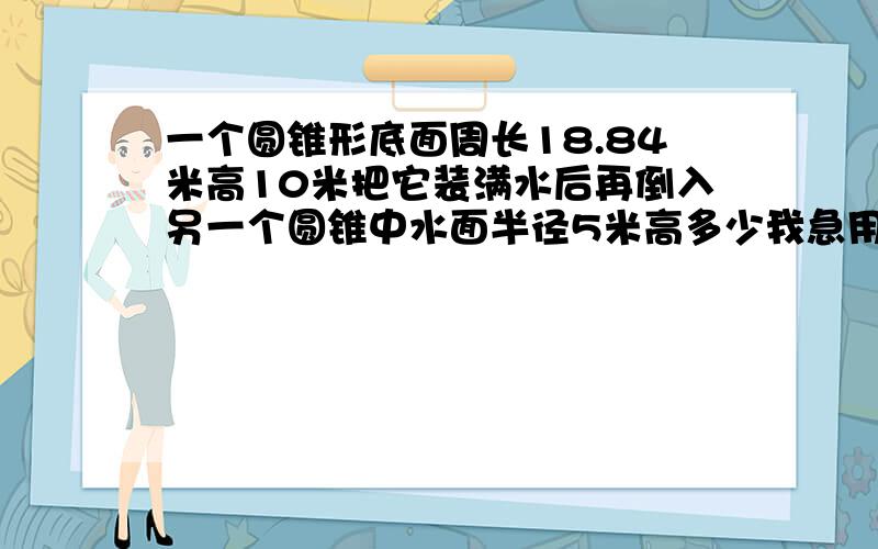 一个圆锥形底面周长18.84米高10米把它装满水后再倒入另一个圆锥中水面半径5米高多少我急用 急7点30之前要