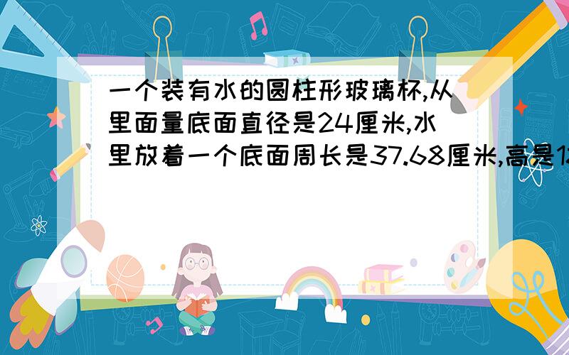 一个装有水的圆柱形玻璃杯,从里面量底面直径是24厘米,水里放着一个底面周长是37.68厘米,高是18厘米的圆锥铅块（完全浸没）,把铅块从杯里取出后,杯里的水面会下降多少厘米?