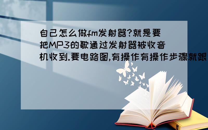 自己怎么做fm发射器?就是要把MP3的歌通过发射器被收音机收到.要电路图,有操作有操作步骤就跟好了,越详细越好.好的话,会追加分